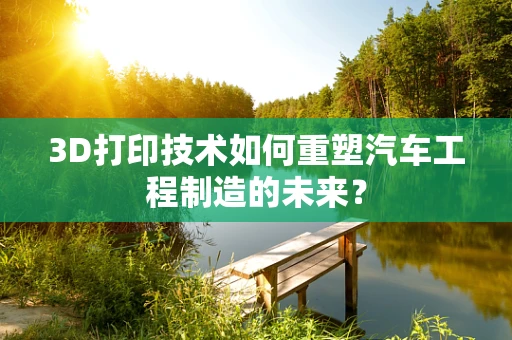 3D打印技术如何重塑汽车工程制造的未来？