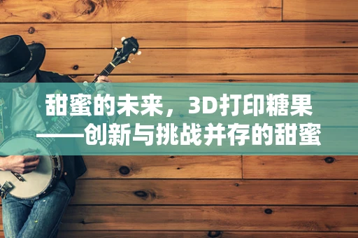 甜蜜的未来，3D打印糖果——创新与挑战并存的甜蜜科技