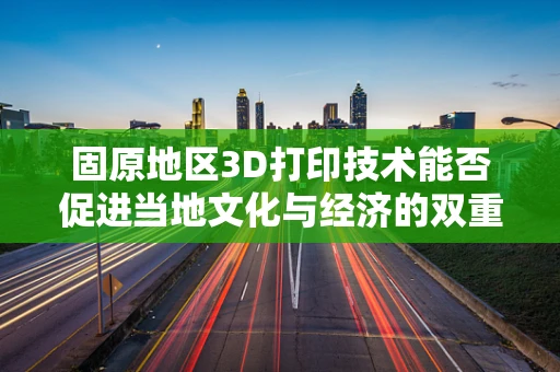 固原地区3D打印技术能否促进当地文化与经济的双重复兴？