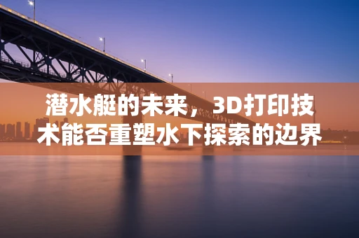 潜水艇的未来，3D打印技术能否重塑水下探索的边界？