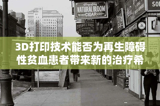 3D打印技术能否为再生障碍性贫血患者带来新的治疗希望？