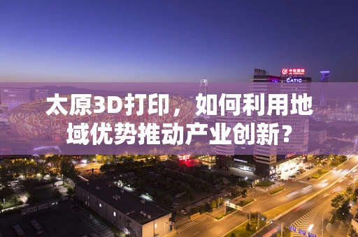 太原3D打印，如何利用地域优势推动产业创新？