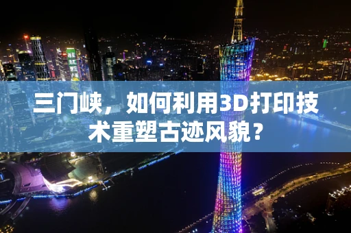 三门峡，如何利用3D打印技术重塑古迹风貌？
