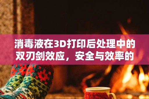 消毒液在3D打印后处理中的双刃剑效应，安全与效率的平衡点在哪里？