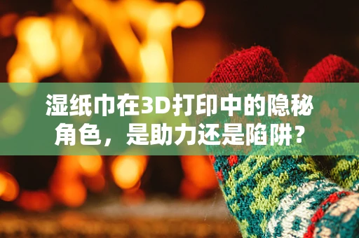 湿纸巾在3D打印中的隐秘角色，是助力还是陷阱？