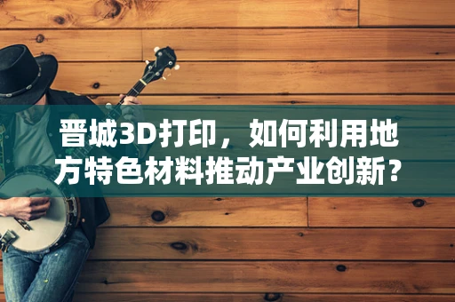 晋城3D打印，如何利用地方特色材料推动产业创新？