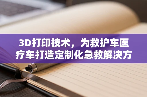 3D打印技术，为救护车医疗车打造定制化急救解决方案的未来？