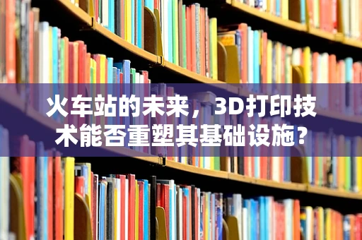 火车站的未来，3D打印技术能否重塑其基础设施？