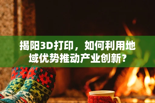 揭阳3D打印，如何利用地域优势推动产业创新？