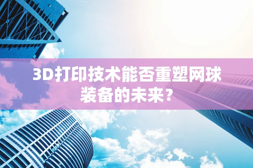 3D打印技术能否重塑网球装备的未来？
