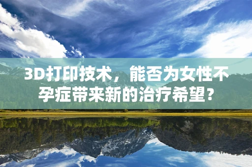 3D打印技术，能否为女性不孕症带来新的治疗希望？