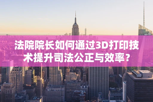 法院院长如何通过3D打印技术提升司法公正与效率？