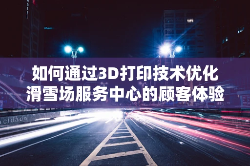 如何通过3D打印技术优化滑雪场服务中心的顾客体验？