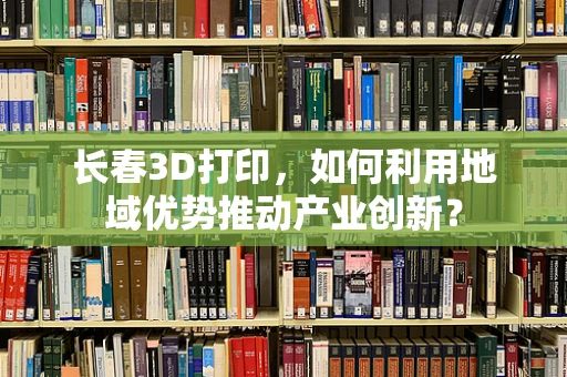 长春3D打印，如何利用地域优势推动产业创新？