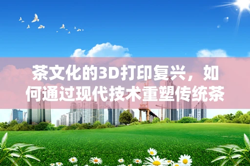 茶文化的3D打印复兴，如何通过现代技术重塑传统茶具的形态与功能？