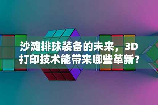 沙滩排球装备的未来，3D打印技术能带来哪些革新？