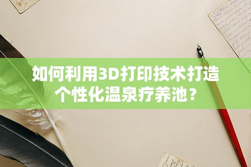 如何利用3D打印技术打造个性化温泉疗养池？