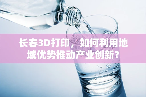 长春3D打印，如何利用地域优势推动产业创新？