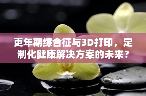 更年期综合征与3D打印，定制化健康解决方案的未来？