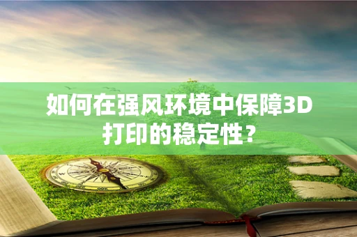 如何在强风环境中保障3D打印的稳定性？