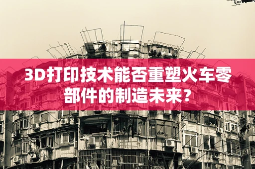 3D打印技术能否重塑火车零部件的制造未来？
