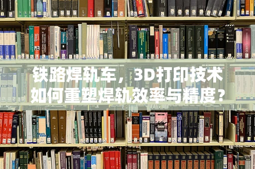 铁路焊轨车，3D打印技术如何重塑焊轨效率与精度？