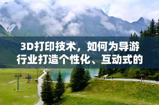 3D打印技术，如何为导游行业打造个性化、互动式的导览体验？