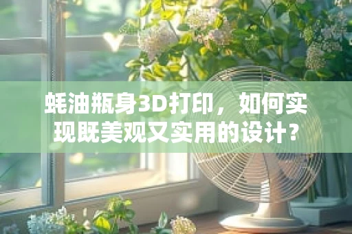 蚝油瓶身3D打印，如何实现既美观又实用的设计？