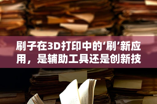 刷子在3D打印中的‘刷’新应用，是辅助工具还是创新技术？
