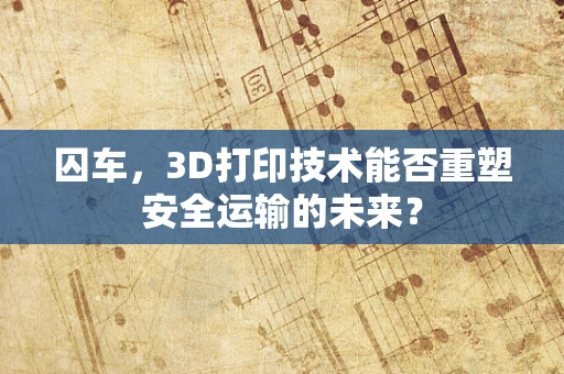 囚车，3D打印技术能否重塑安全运输的未来？