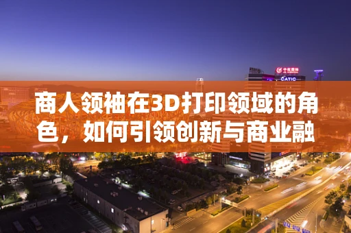 商人领袖在3D打印领域的角色，如何引领创新与商业融合？