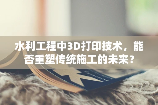 水利工程中3D打印技术，能否重塑传统施工的未来？