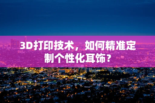 3D打印技术，如何精准定制个性化耳饰？