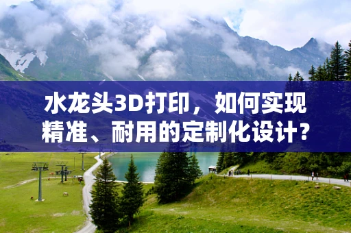 水龙头3D打印，如何实现精准、耐用的定制化设计？