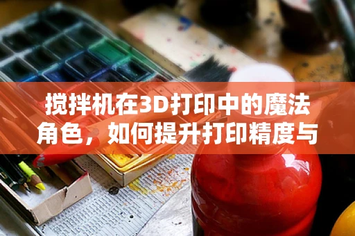 搅拌机在3D打印中的魔法角色，如何提升打印精度与效率？