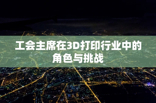 工会主席在3D打印行业中的角色与挑战