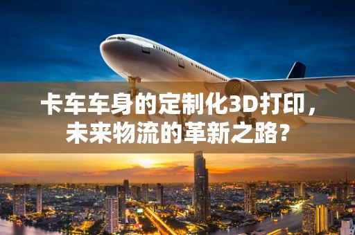 卡车车身的定制化3D打印，未来物流的革新之路？