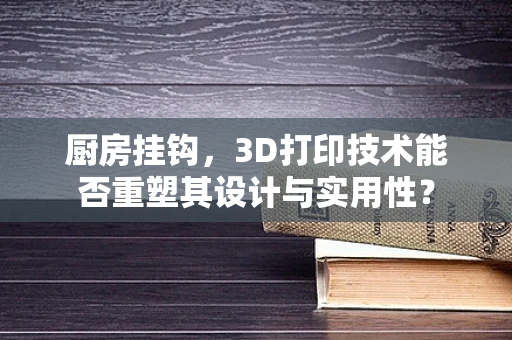 厨房挂钩，3D打印技术能否重塑其设计与实用性？