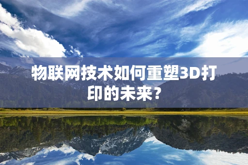 物联网技术如何重塑3D打印的未来？