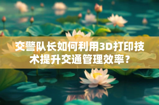 交警队长如何利用3D打印技术提升交通管理效率？