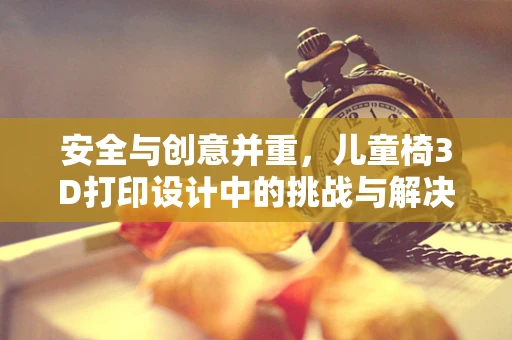 安全与创意并重，儿童椅3D打印设计中的挑战与解决方案