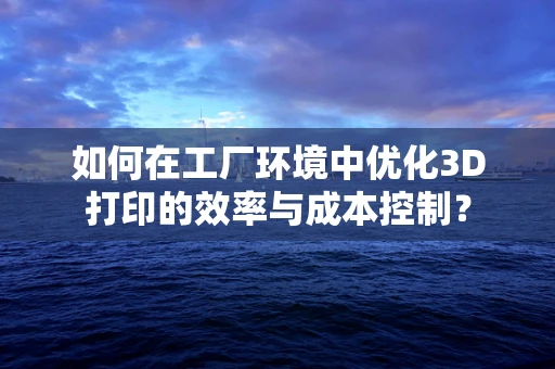 如何在工厂环境中优化3D打印的效率与成本控制？