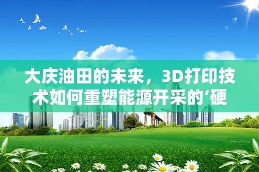 大庆油田的未来，3D打印技术如何重塑能源开采的‘硬核’挑战？
