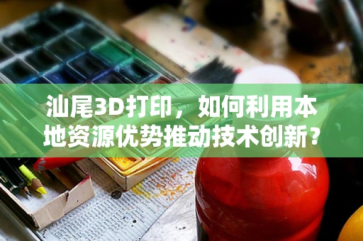汕尾3D打印，如何利用本地资源优势推动技术创新？