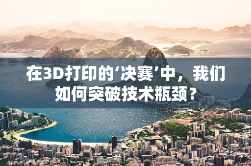 在3D打印的‘决赛’中，我们如何突破技术瓶颈？