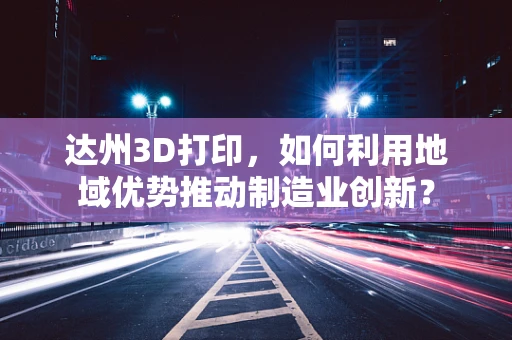 达州3D打印，如何利用地域优势推动制造业创新？