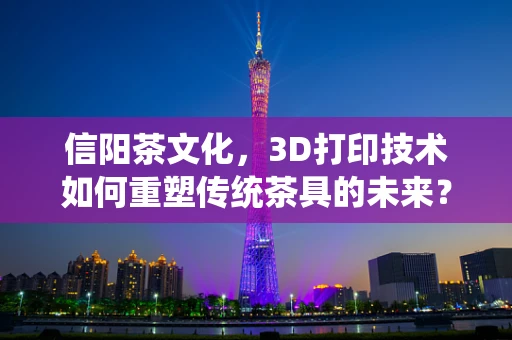 信阳茶文化，3D打印技术如何重塑传统茶具的未来？