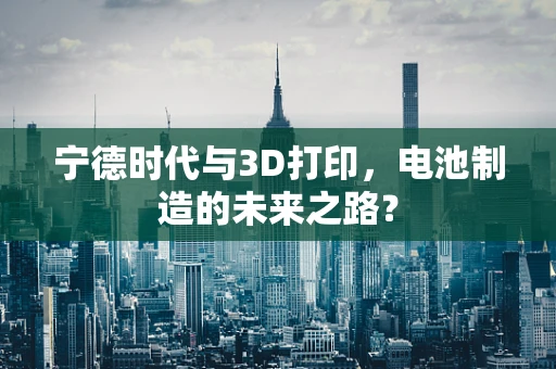 宁德时代与3D打印，电池制造的未来之路？