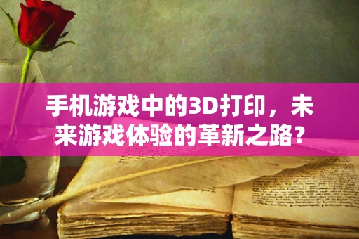 手机游戏中的3D打印，未来游戏体验的革新之路？