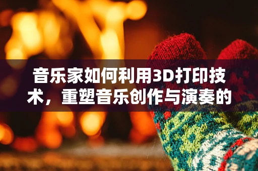 音乐家如何利用3D打印技术，重塑音乐创作与演奏的未来？